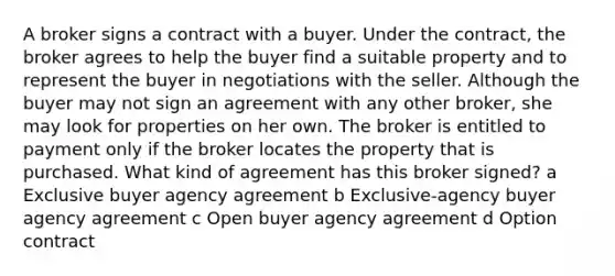 A broker signs a contract with a buyer. Under the contract, the broker agrees to help the buyer find a suitable property and to represent the buyer in negotiations with the seller. Although the buyer may not sign an agreement with any other broker, she may look for properties on her own. The broker is entitled to payment only if the broker locates the property that is purchased. What kind of agreement has this broker signed? a Exclusive buyer agency agreement b Exclusive-agency buyer agency agreement c Open buyer agency agreement d Option contract