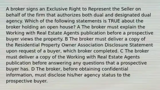 A broker signs an Exclusive Right to Represent the Seller on behalf of the firm that authorizes both dual and designated dual agency. Which of the following statements is TRUE about the broker holding an open house? A The broker must explain the Working with Real Estate Agents publication before a prospective buyer views the property. B The broker must deliver a copy of the Residential Property Owner Association Disclosure Statement upon request of a buyer, which broker completed. C The broker must deliver a copy of the Working with Real Estate Agents publication before answering any questions that a prospective buyer has. D The broker, before obtaining confidential information, must disclose his/her agency status to the prospective buyer.