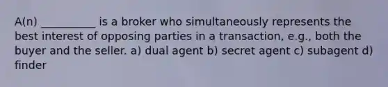 A(n) __________ is a broker who simultaneously represents the best interest of opposing parties in a transaction, e.g., both the buyer and the seller. a) dual agent b) secret agent c) subagent d) finder