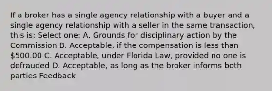 If a broker has a single agency relationship with a buyer and a single agency relationship with a seller in the same transaction, this is: Select one: A. Grounds for disciplinary action by the Commission B. Acceptable, if the compensation is less than 500.00 C. Acceptable, under Florida Law, provided no one is defrauded D. Acceptable, as long as the broker informs both parties Feedback