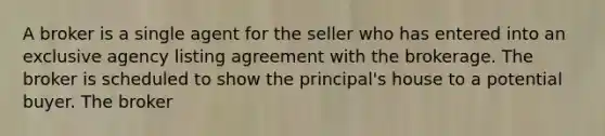 A broker is a single agent for the seller who has entered into an exclusive agency listing agreement with the brokerage. The broker is scheduled to show the principal's house to a potential buyer. The broker