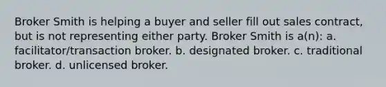 Broker Smith is helping a buyer and seller fill out sales contract, but is not representing either party. Broker Smith is a(n): a. facilitator/transaction broker. b. designated broker. c. traditional broker. d. unlicensed broker.