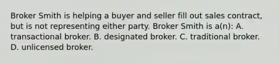 Broker Smith is helping a buyer and seller fill out sales contract, but is not representing either party. Broker Smith is a(n): A. transactional broker. B. designated broker. C. traditional broker. D. unlicensed broker.