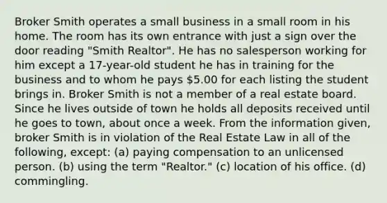 Broker Smith operates a small business in a small room in his home. The room has its own entrance with just a sign over the door reading "Smith Realtor". He has no salesperson working for him except a 17-year-old student he has in training for the business and to whom he pays 5.00 for each listing the student brings in. Broker Smith is not a member of a real estate board. Since he lives outside of town he holds all deposits received until he goes to town, about once a week. From the information given, broker Smith is in violation of the Real Estate Law in all of the following, except: (a) paying compensation to an unlicensed person. (b) using the term "Realtor." (c) location of his office. (d) commingling.