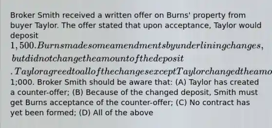 Broker Smith received a written offer on Burns' property from buyer Taylor. The offer stated that upon acceptance, Taylor would deposit 1,500. Burns made some amendments by underlining changes, but did not change the amount of the deposit. Taylor agreed to all of the changes except Taylor changed the amount of the deposit to1;000. Broker Smith should be aware that: (A) Taylor has created a counter-offer; (B) Because of the changed deposit, Smith must get Burns acceptance of the counter-offer; (C) No contract has yet been formed; (D) All of the above