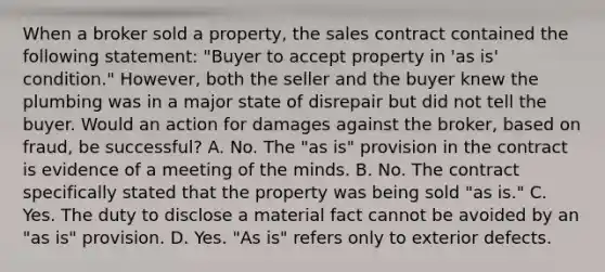 When a broker sold a property, the sales contract contained the following statement: "Buyer to accept property in 'as is' condition." However, both the seller and the buyer knew the plumbing was in a major state of disrepair but did not tell the buyer. Would an action for damages against the broker, based on fraud, be successful? A. No. The "as is" provision in the contract is evidence of a meeting of the minds. B. No. The contract specifically stated that the property was being sold "as is." C. Yes. The duty to disclose a material fact cannot be avoided by an "as is" provision. D. Yes. "As is" refers only to exterior defects.