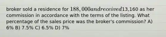 broker sold a residence for 188,000 and received13,160 as her commission in accordance with the terms of the listing. What percentage of the sales price was the broker's commission? A) 6% B) 7.5% C) 6.5% D) 7%