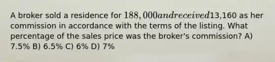 A broker sold a residence for 188,000 and received13,160 as her commission in accordance with the terms of the listing. What percentage of the sales price was the broker's commission? A) 7.5% B) 6.5% C) 6% D) 7%