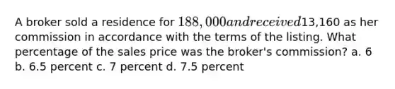 A broker sold a residence for 188,000 and received13,160 as her commission in accordance with the terms of the listing. What percentage of the sales price was the broker's commission? a. 6 b. 6.5 percent c. 7 percent d. 7.5 percent