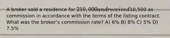 A broker sold a residence for 210,000 and received10,500 as commission in accordance with the terms of the listing contract. What was the broker's commission rate? A) 6% B) 8% C) 5% D) 7.5%