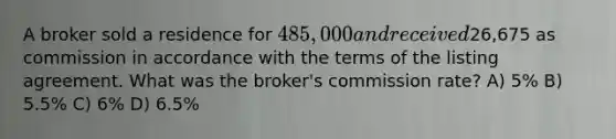 A broker sold a residence for 485,000 and received26,675 as commission in accordance with the terms of the listing agreement. What was the broker's commission rate? A) 5% B) 5.5% C) 6% D) 6.5%