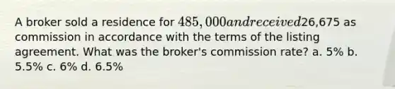 A broker sold a residence for 485,000 and received26,675 as commission in accordance with the terms of the listing agreement. What was the broker's commission rate? a. 5% b. 5.5% c. 6% d. 6.5%