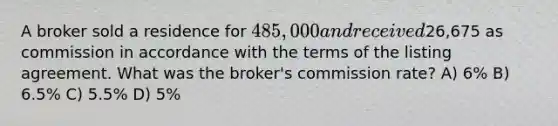 A broker sold a residence for 485,000 and received26,675 as commission in accordance with the terms of the listing agreement. What was the broker's commission rate? A) 6% B) 6.5% C) 5.5% D) 5%