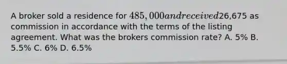 A broker sold a residence for 485,000 and received26,675 as commission in accordance with the terms of the listing agreement. What was the brokers commission rate? A. 5% B. 5.5% C. 6% D. 6.5%