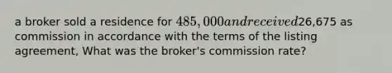 a broker sold a residence for 485,000 and received26,675 as commission in accordance with the terms of the listing agreement, What was the broker's commission rate?