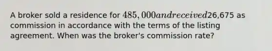 A broker sold a residence for 485,000 and received26,675 as commission in accordance with the terms of the listing agreement. When was the broker's commission rate?