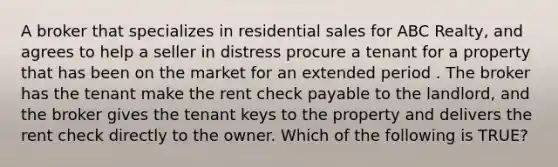 A broker that specializes in residential sales for ABC Realty, and agrees to help a seller in distress procure a tenant for a property that has been on the market for an extended period . The broker has the tenant make the rent check payable to the landlord, and the broker gives the tenant keys to the property and delivers the rent check directly to the owner. Which of the following is TRUE?