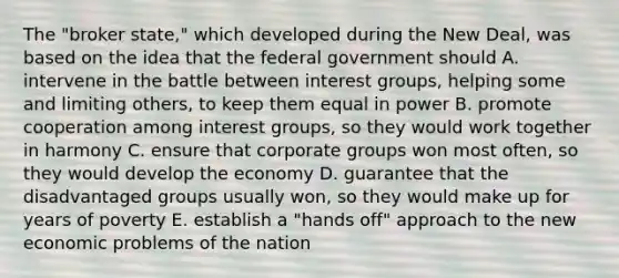 The "broker state," which developed during the New Deal, was based on the idea that the federal government should A. intervene in the battle between interest groups, helping some and limiting others, to keep them equal in power B. promote cooperation among interest groups, so they would work together in harmony C. ensure that corporate groups won most often, so they would develop the economy D. guarantee that the disadvantaged groups usually won, so they would make up for years of poverty E. establish a "hands off" approach to the new economic problems of the nation