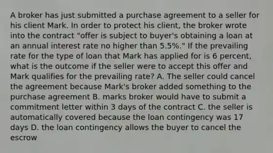 A broker has just submitted a purchase agreement to a seller for his client Mark. In order to protect his client, the broker wrote into the contract "offer is subject to buyer's obtaining a loan at an annual interest rate no higher than 5.5%." If the prevailing rate for the type of loan that Mark has applied for is 6 percent, what is the outcome if the seller were to accept this offer and Mark qualifies for the prevailing rate? A. The seller could cancel the agreement because Mark's broker added something to the purchase agreement B. marks broker would have to submit a commitment letter within 3 days of the contract C. the seller is automatically covered because the loan contingency was 17 days D. the loan contingency allows the buyer to cancel the escrow