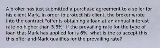 A broker has just submitted a purchase agreement to a seller for his client Mark. In order to protect his client, the broker wrote into the contract "offer is obtaining a loan at an annual interest rate no higher than 5.5%" If the prevailing rate for the type of loan that Mark has applied for is 6%, what is the to accept this this offer and Mark qualifies for the prevailing rate?