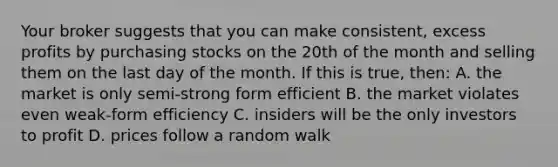 Your broker suggests that you can make consistent, excess profits by purchasing stocks on the 20th of the month and selling them on the last day of the month. If this is true, then: A. the market is only semi-strong form efficient B. the market violates even weak-form efficiency C. insiders will be the only investors to profit D. prices follow a random walk