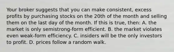 Your broker suggests that you can make consistent, excess profits by purchasing stocks on the 20th of the month and selling them on the last day of the month. If this is true, then: A. the market is only semistrong-form efficient. B. the market violates even weak-form efficiency. C. insiders will be the only investors to profit. D. prices follow a random walk.