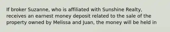 If broker Suzanne, who is affiliated with Sunshine Realty, receives an earnest money deposit related to the sale of the property owned by Melissa and Juan, the money will be held in