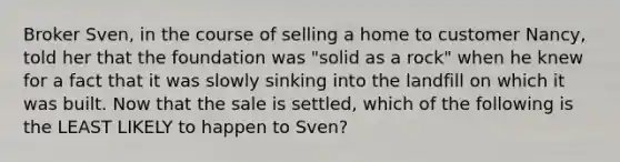 Broker Sven, in the course of selling a home to customer Nancy, told her that the foundation was "solid as a rock" when he knew for a fact that it was slowly sinking into the landfill on which it was built. Now that the sale is settled, which of the following is the LEAST LIKELY to happen to Sven?