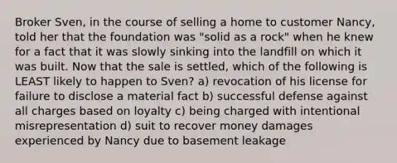 Broker Sven, in the course of selling a home to customer Nancy, told her that the foundation was "solid as a rock" when he knew for a fact that it was slowly sinking into the landfill on which it was built. Now that the sale is settled, which of the following is LEAST likely to happen to Sven? a) revocation of his license for failure to disclose a material fact b) successful defense against all charges based on loyalty c) being charged with intentional misrepresentation d) suit to recover money damages experienced by Nancy due to basement leakage