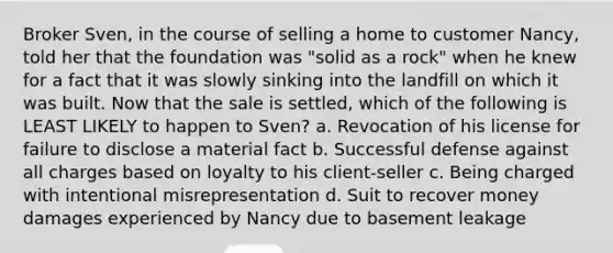 Broker Sven, in the course of selling a home to customer Nancy, told her that the foundation was "solid as a rock" when he knew for a fact that it was slowly sinking into the landfill on which it was built. Now that the sale is settled, which of the following is LEAST LIKELY to happen to Sven? a. Revocation of his license for failure to disclose a material fact b. Successful defense against all charges based on loyalty to his client-seller c. Being charged with intentional misrepresentation d. Suit to recover money damages experienced by Nancy due to basement leakage