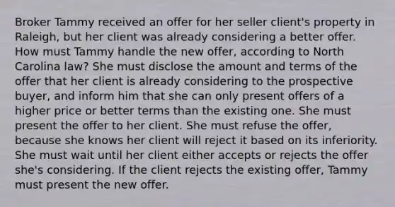 Broker Tammy received an offer for her seller client's property in Raleigh, but her client was already considering a better offer. How must Tammy handle the new offer, according to North Carolina law? She must disclose the amount and terms of the offer that her client is already considering to the prospective buyer, and inform him that she can only present offers of a higher price or better terms than the existing one. She must present the offer to her client. She must refuse the offer, because she knows her client will reject it based on its inferiority. She must wait until her client either accepts or rejects the offer she's considering. If the client rejects the existing offer, Tammy must present the new offer.