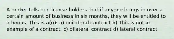 A broker tells her license holders that if anyone brings in over a certain amount of business in six months, they will be entitled to a bonus. This is a(n): a) unilateral contract b) This is not an example of a contract. c) bilateral contract d) lateral contract