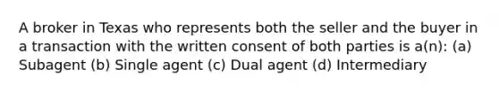 A broker in Texas who represents both the seller and the buyer in a transaction with the written consent of both parties is a(n): (a) Subagent (b) Single agent (c) Dual agent (d) Intermediary