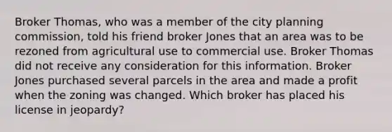 Broker Thomas, who was a member of the city planning commission, told his friend broker Jones that an area was to be rezoned from agricultural use to commercial use. Broker Thomas did not receive any consideration for this information. Broker Jones purchased several parcels in the area and made a profit when the zoning was changed. Which broker has placed his license in jeopardy?