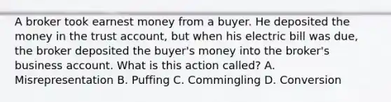 A broker took earnest money from a buyer. He deposited the money in the trust account, but when his electric bill was due, the broker deposited the buyer's money into the broker's business account. What is this action called? A. Misrepresentation B. Puffing C. Commingling D. Conversion