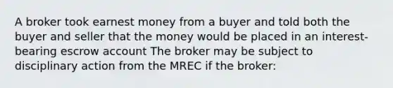 A broker took earnest money from a buyer and told both the buyer and seller that the money would be placed in an interest-bearing escrow account The broker may be subject to disciplinary action from the MREC if the broker: