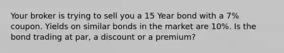 Your broker is trying to sell you a 15 Year bond with a 7% coupon. Yields on similar bonds in the market are 10%. Is the bond trading at par, a discount or a premium?