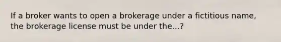 If a broker wants to open a brokerage under a fictitious name, the brokerage license must be under the...?