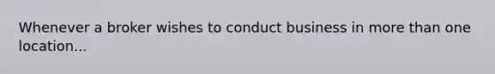 Whenever a broker wishes to conduct business in more than one location...