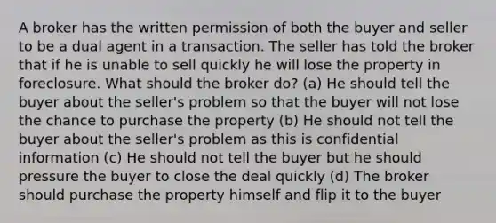 A broker has the written permission of both the buyer and seller to be a dual agent in a transaction. The seller has told the broker that if he is unable to sell quickly he will lose the property in foreclosure. What should the broker do? (a) He should tell the buyer about the seller's problem so that the buyer will not lose the chance to purchase the property (b) He should not tell the buyer about the seller's problem as this is confidential information (c) He should not tell the buyer but he should pressure the buyer to close the deal quickly (d) The broker should purchase the property himself and flip it to the buyer