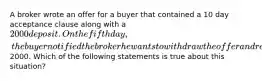 A broker wrote an offer for a buyer that contained a 10 day acceptance clause along with a 2000 deposit. On the fifth day , the buyer notified the broker he wants to withdraw the offer and receive back his deposit check for2000. Which of the following statements is true about this situation?