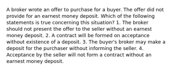 A broker wrote an offer to purchase for a buyer. The offer did not provide for an earnest money deposit. Which of the following statements is true concerning this situation? 1. The broker should not present the offer to the seller without an earnest money deposit. 2. A contract will be formed on acceptance without existence of a deposit. 3. The buyer's broker may make a deposit for the purchaser without informing the seller. 4. Acceptance by the seller will not form a contract without an earnest money deposit.