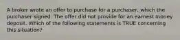 A broker wrote an offer to purchase for a purchaser, which the purchaser signed. The offer did not provide for an earnest money deposit. Which of the following statements is TRUE concerning this situation?