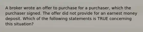 A broker wrote an offer to purchase for a purchaser, which the purchaser signed. The offer did not provide for an earnest money deposit. Which of the following statements is TRUE concerning this situation?