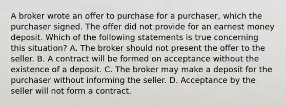 A broker wrote an offer to purchase for a purchaser, which the purchaser signed. The offer did not provide for an earnest money deposit. Which of the following statements is true concerning this situation? A. The broker should not present the offer to the seller. B. A contract will be formed on acceptance without the existence of a deposit. C. The broker may make a deposit for the purchaser without informing the seller. D. Acceptance by the seller will not form a contract.