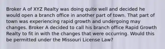 Broker A of XYZ Realty was doing quite well and decided he would open a branch office in another part of town. That part of town was experiencing rapid growth and undergoing may changes. Broker A decided to call his branch office Rapid Growth Realty to fit in with the changes that were occurring. Would this be permitted under the Missouri License Law?