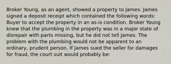 Broker Young, as an agent, showed a property to James. James signed a deposit receipt which contained the following words: Buyer to accept the property in an as-is condition. Broker Young knew that the plumbing in the property was in a major state of disrepair with parts missing, but he did not tell James. The problem with the plumbing would not be apparent to an ordinary, prudent person. If James sued the seller for damages for fraud, the court suit would probably be: