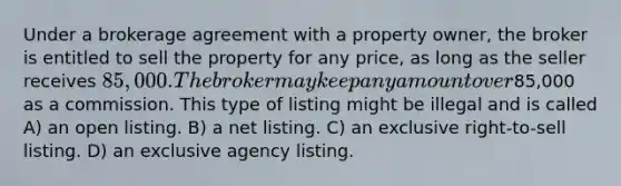 Under a brokerage agreement with a property owner, the broker is entitled to sell the property for any price, as long as the seller receives 85,000. The broker may keep any amount over85,000 as a commission. This type of listing might be illegal and is called A) an open listing. B) a net listing. C) an exclusive right-to-sell listing. D) an exclusive agency listing.