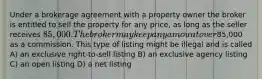 Under a brokerage agreement with a property owner the broker is entitled to sell the property for any price, as long as the seller receives 85,000. The broker may keep any amount over85,000 as a commission. This type of listing might be illegal and is called A) an exclusive right-to-sell listing B) an exclusive agency listing C) an open listing D) a net listing