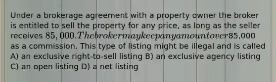 Under a brokerage agreement with a property owner the broker is entitled to sell the property for any price, as long as the seller receives 85,000. The broker may keep any amount over85,000 as a commission. This type of listing might be illegal and is called A) an exclusive right-to-sell listing B) an exclusive agency listing C) an open listing D) a net listing